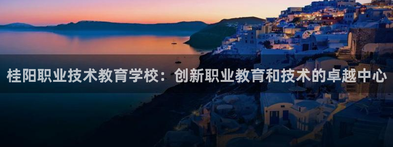 j9九游会登陆入口|桂阳职业技术教育学校：创新职业教育和技术的卓越中心